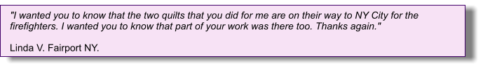 "I wanted you to know that the two quilts that you did for me are on their way to NY City for the firefighters. I wanted you to know that part of your work was there too. Thanks again."   Linda V. Fairport NY.